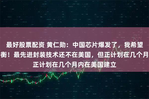 最好股票配资 黄仁勋：中国芯片爆发了，我希望能找到新的平衡！最先进封装技术还不在美国，但正计划在几个月内在美国建立