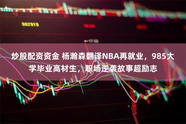 炒股配资资金 杨瀚森翻译NBA再就业，985大学毕业高材生，职场逆袭故事超励志