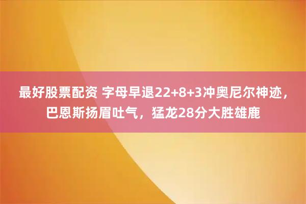 最好股票配资 字母早退22+8+3冲奥尼尔神迹，巴恩斯扬眉吐气，猛龙28分大胜雄鹿