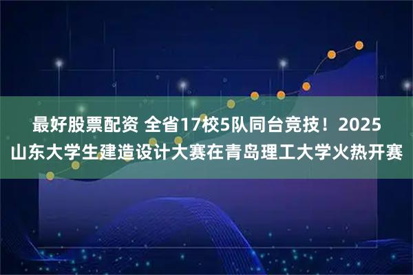 最好股票配资 全省17校5队同台竞技！2025山东大学生建造设计大赛在青岛理工大学火热开赛