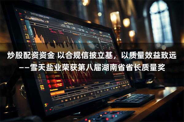 炒股配资资金 以合规信披立基，以质量效益致远——雪天盐业荣获第八届湖南省省长质量奖
