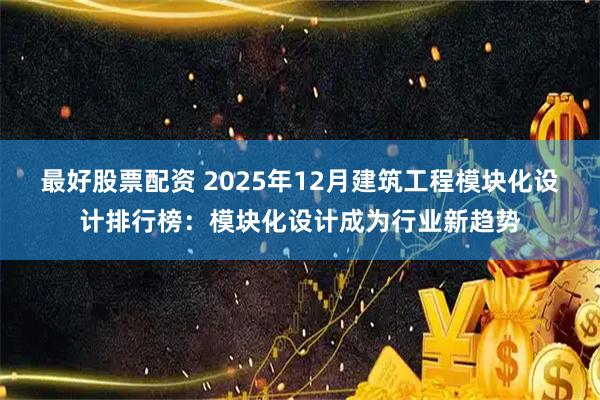 最好股票配资 2025年12月建筑工程模块化设计排行榜：模块化设计成为行业新趋势