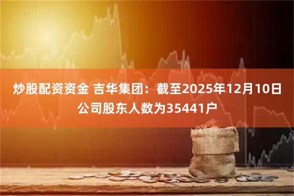 炒股配资资金 吉华集团：截至2025年12月10日公司股东人数为35441户