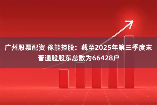 广州股票配资 豫能控股：截至2025年第三季度末普通股股东总数为66428户
