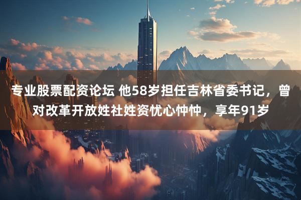 专业股票配资论坛 他58岁担任吉林省委书记，曾对改革开放姓社姓资忧心忡忡，享年91岁