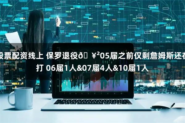 股票配资线上 保罗退役🥲05届之前仅剩詹姆斯还在打 06届1人&07届4人&10届1人